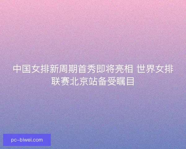 中国女排新周期首秀即将亮相 世界女排联赛北京站备受瞩目