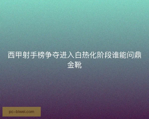 西甲射手榜争夺进入白热化阶段谁能问鼎金靴