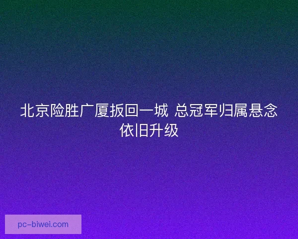 北京险胜广厦扳回一城 总冠军归属悬念依旧升级