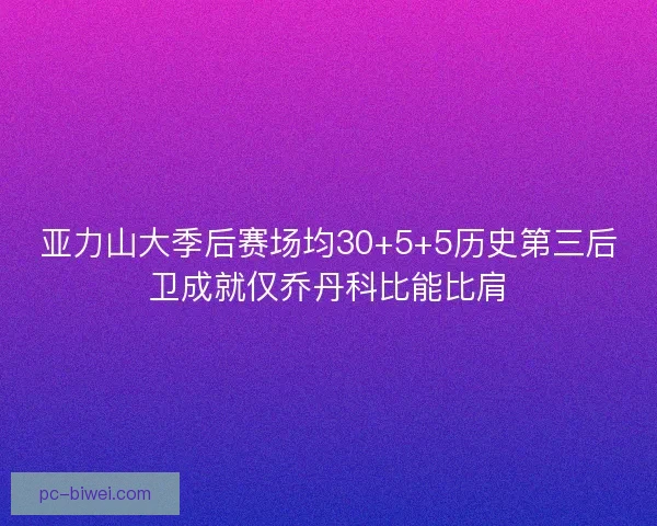 亚力山大季后赛场均30+5+5历史第三后卫成就仅乔丹科比能比肩